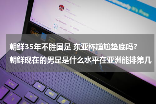 朝鲜35年不胜国足 东亚杯尴尬垫底吗？朝鲜现在的男足是什么水平在亚洲能排第几