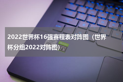 2022世界杯16强赛程表对阵图（世界杯分组2022对阵图）