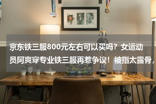 京东铁三服800元左右可以买吗？女运动员阿爽穿专业铁三服再惹争议！被指太露骨，她的服装是否符合规定