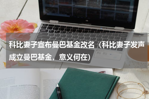科比妻子宣布曼巴基金改名（科比妻子发声成立曼巴基金，意义何在）