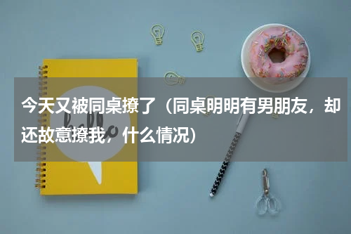 今天又被同桌撩了（同桌明明有男朋友，却还故意撩我，什么情况）