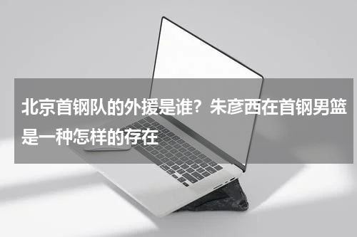 北京首钢队的外援是谁？朱彦西在首钢男篮是一种怎样的存在
