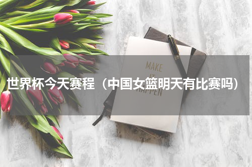 世界杯今天赛程（中国女篮明天有比赛吗）