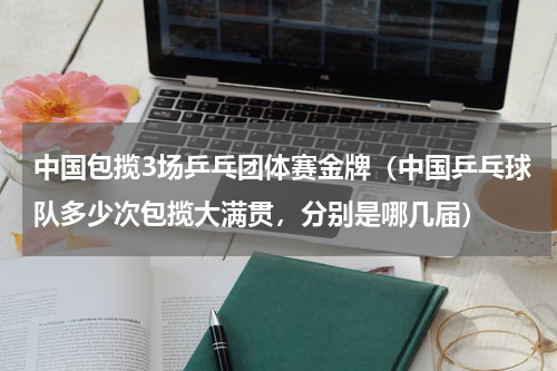 中国包揽3场乒乓团体赛金牌（中国乒乓球队多少次包揽大满贯，分别是哪几届）
