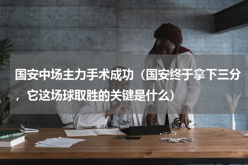 国安中场主力手术成功（国安终于拿下三分，它这场球取胜的关键是什么）