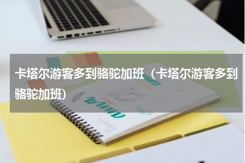 卡塔尔游客多到骆驼加班（卡塔尔游客多到骆驼加班）
