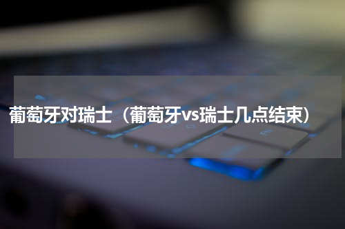葡萄牙对瑞士（葡萄牙vs瑞士几点结束）