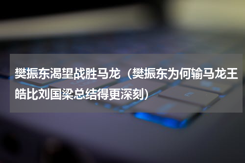 樊振东渴望战胜马龙（樊振东为何输马龙王皓比刘国梁总结得更深刻）