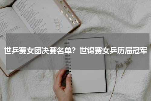 世乒赛女团决赛名单？世锦赛女乒历届冠军