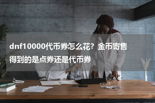 dnf10000代币券怎么花？金币寄售得到的是点券还是代币券