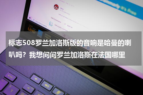 标志508罗兰加洛斯版的音响是哈曼的喇叭吗？我想问问罗兰加洛斯在法国哪里