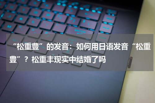 “松重豊”的发音：如何用日语发音“松重豊”？松重丰现实中结婚了吗