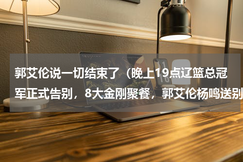 郭艾伦说一切结束了（晚上19点辽篮总冠军正式告别，8大金刚聚餐，郭艾伦杨鸣送别兄弟）