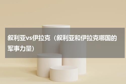 叙利亚vs伊拉克（叙利亚和伊拉克哪国的军事力量）