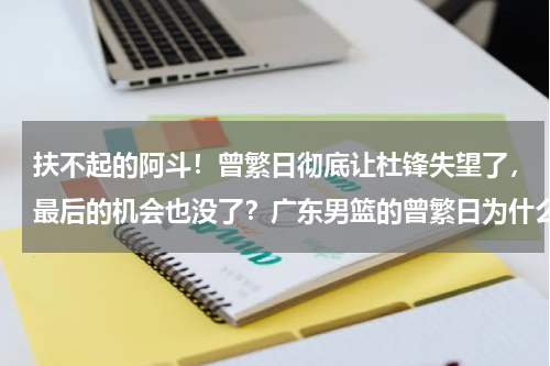 扶不起的阿斗！曾繁日彻底让杜锋失望了，最后的机会也没了？广东男篮的曾繁日为什么这个赛季突然进步明显