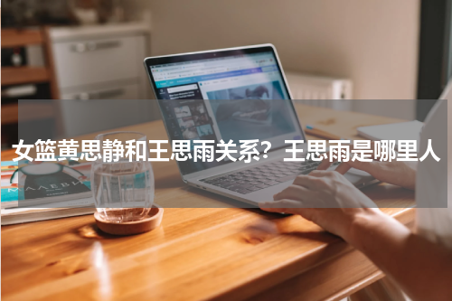女篮黄思静和王思雨关系？王思雨是哪里人