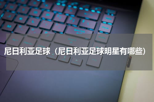 尼日利亚足球（尼日利亚足球明星有哪些）
