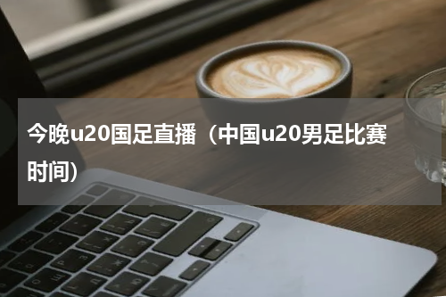 今晚u20国足直播（中国u20男足比赛时间）