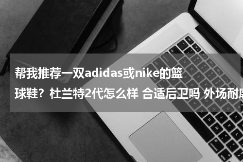 帮我推荐一双adidas或nike的篮球鞋？杜兰特2代怎么样 合适后卫吗 外场耐磨么 他特点科技是什么 说详细点 谢谢