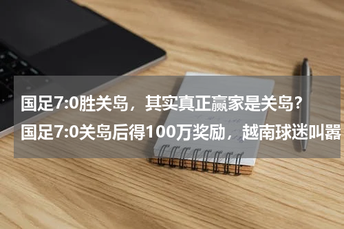国足7:0胜关岛，其实真正赢家是关岛？国足7:0关岛后得100万奖励，越南球迷叫嚣：越南可以14:0关岛