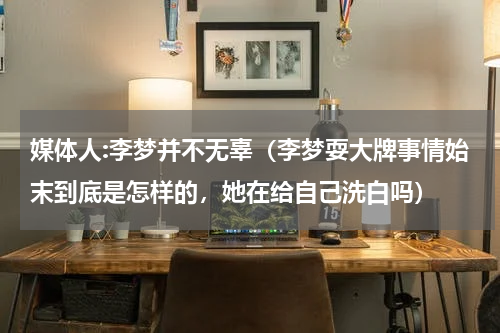 媒体人:李梦并不无辜（李梦耍大牌事情始末到底是怎样的，她在给自己洗白吗）