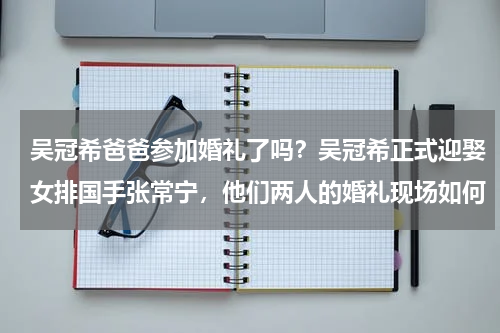 吴冠希爸爸参加婚礼了吗？吴冠希正式迎娶女排国手张常宁，他们两人的婚礼现场如何