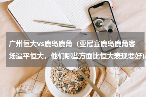 广州恒大vs鹿岛鹿角（亚冠赛鹿岛鹿角客场逼平恒大，他们哪些方面比恒大表现要好）
