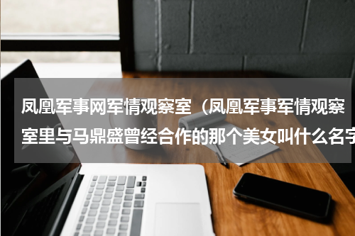 凤凰军事网军情观察室（凤凰军事军情观察室里与马鼎盛曾经合作的那个美女叫什么名字呀好像姓王的那位）
