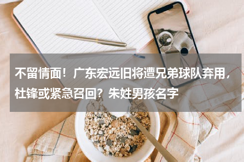 不留情面！广东宏远旧将遭兄弟球队弃用，杜锋或紧急召回？朱姓男孩名字