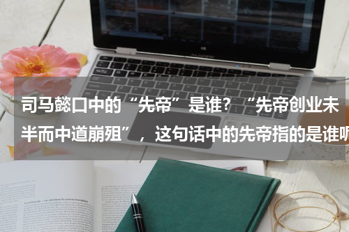 司马懿口中的“先帝”是谁？“先帝创业未半而中道崩殂”，这句话中的先帝指的是谁呢