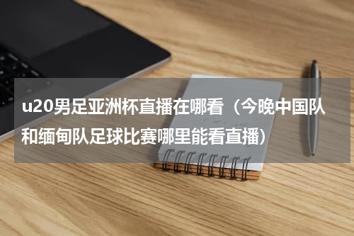 u20男足亚洲杯直播在哪看（今晚中国队和缅甸队足球比赛哪里能看直播）