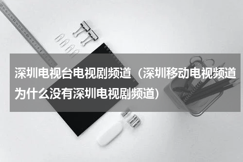 深圳电视台电视剧频道（深圳移动电视频道为什么没有深圳电视剧频道）