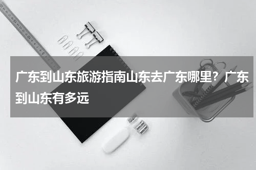广东到山东旅游指南山东去广东哪里？广东到山东有多远