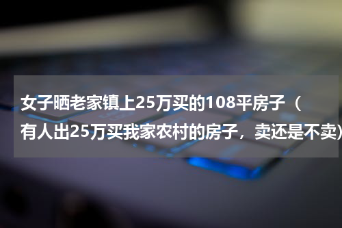 女子晒老家镇上25万买的108平房子（有人出25万买我家农村的房子，卖还是不卖）