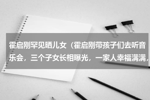 霍启刚罕见晒儿女（霍启刚带孩子们去听音乐会，三个子女长相曝光，一家人幸福满满，状态如何）