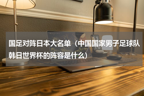 国足对阵日本大名单（中国国家男子足球队韩日世界杯的阵容是什么）