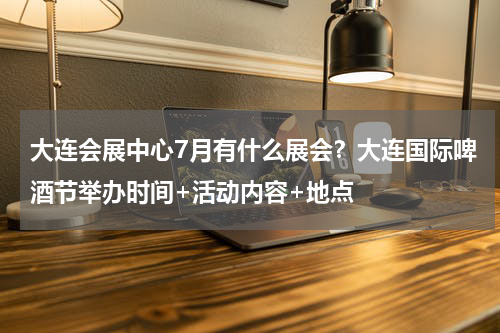 大连会展中心7月有什么展会？大连国际啤酒节举办时间+活动内容+地点