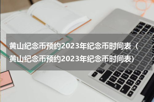 黄山纪念币预约2023年纪念币时间表（黄山纪念币预约2023年纪念币时间表）