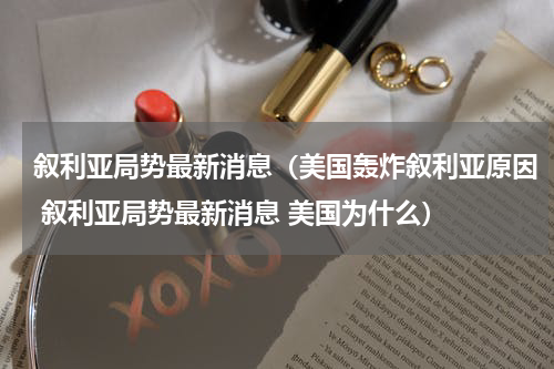 叙利亚局势最新消息（美国轰炸叙利亚原因 叙利亚局势最新消息 美国为什么）