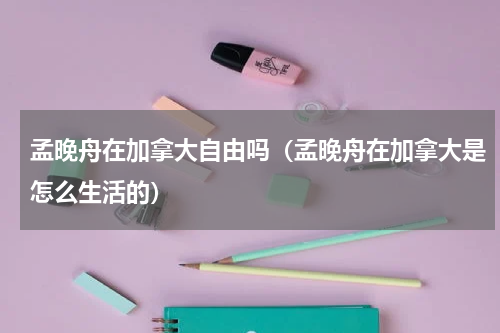 孟晚舟在加拿大自由吗（孟晚舟在加拿大是怎么生活的）