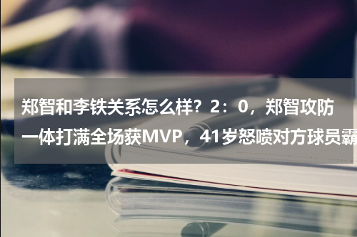 郑智和李铁关系怎么样？2：0，郑智攻防一体打满全场获MVP，41岁怒喷对方球员霸气不减