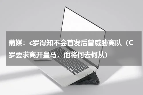 葡媒：c罗得知不会首发后曾威胁离队（C罗要求离开皇马，他将何去何从）