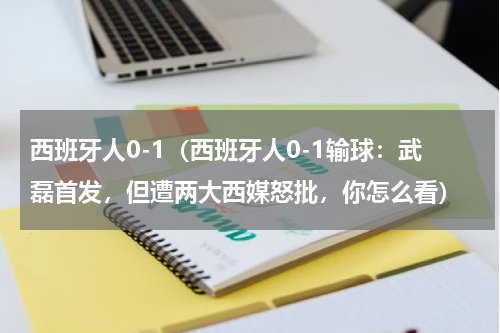 西班牙人0-1（西班牙人0-1输球：武磊首发，但遭两大西媒怒批，你怎么看）