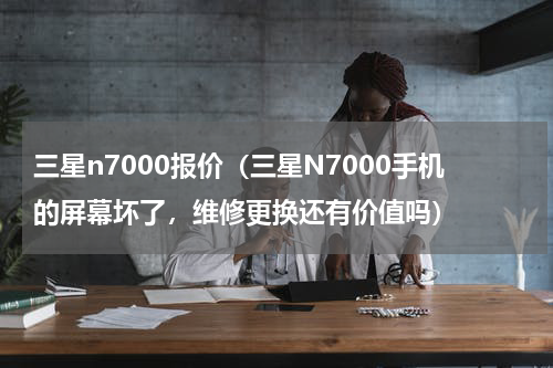 三星n7000报价（三星N7000手机的屏幕坏了，维修更换还有价值吗）