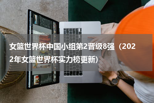 女篮世界杯中国小组第2晋级8强（2022年女篮世界杯实力榜更新）