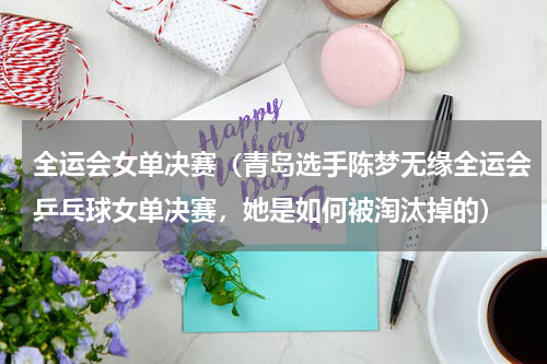 全运会女单决赛（青岛选手陈梦无缘全运会乒乓球女单决赛，她是如何被淘汰掉的）