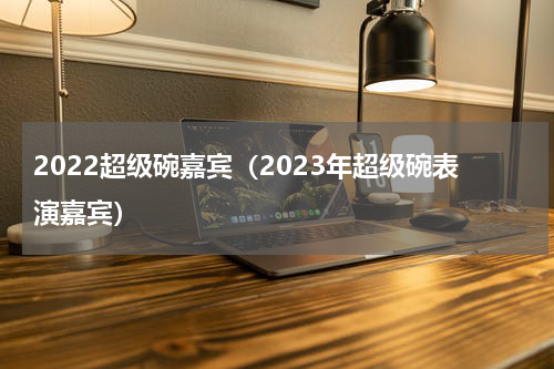 2022超级碗嘉宾（2023年超级碗表演嘉宾）