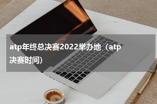 atp年终总决赛2022举办地（atp决赛时间）
