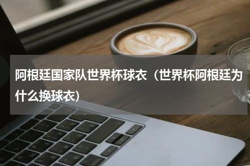 阿根廷国家队世界杯球衣（世界杯阿根廷为什么换球衣）