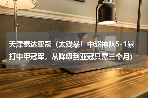 天津泰达亚冠（太残暴！中超神队5-1暴打中甲冠军，从降级到亚冠只需三个月）